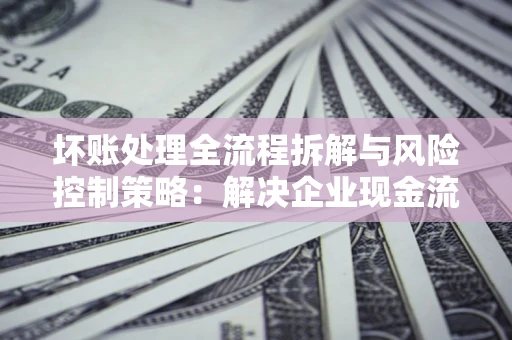 武汉坏账处理全流程拆解与风险控制策略：解决企业现金流顽疾的实战指南