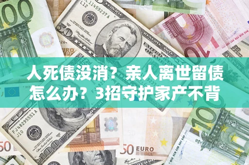 武汉人死债没消？亲人离世留债怎么办？3招守护家产不背锅