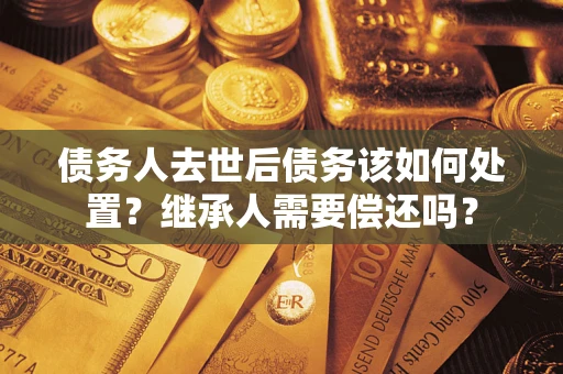 武汉债务人去世后债务该如何处置？继承人需要偿还吗？