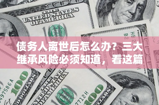 武汉债务人离世后怎么办？三大继承风险必须知道，看这篇就够了