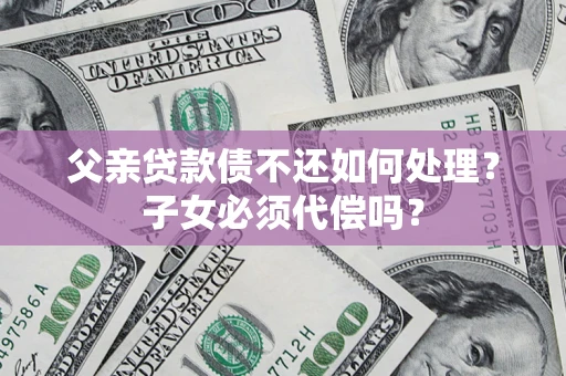 武汉父亲贷款债不还如何处理？子女必须代偿吗？